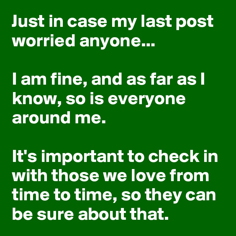 Just in case my last post worried anyone...

I am fine, and as far as I know, so is everyone around me.

It's important to check in with those we love from time to time, so they can be sure about that.