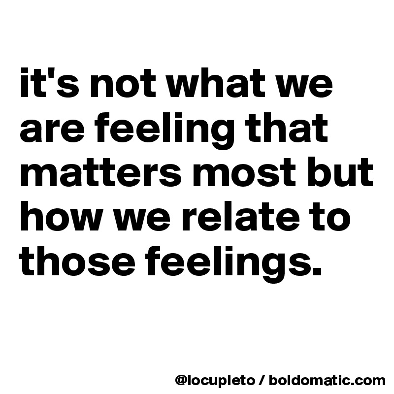 
it's not what we are feeling that matters most but how we relate to those feelings. 
