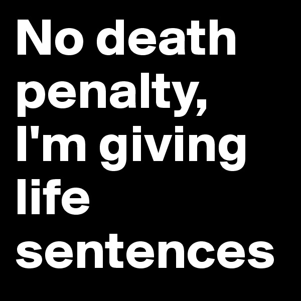No death penalty, I'm giving life sentences 