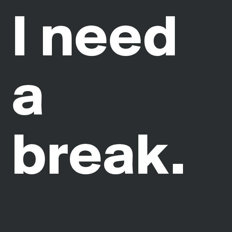 I need a break.