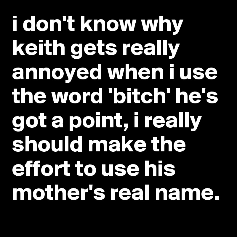 i don't know why keith gets really annoyed when i use the word 'bitch' he's got a point, i really should make the effort to use his mother's real name.