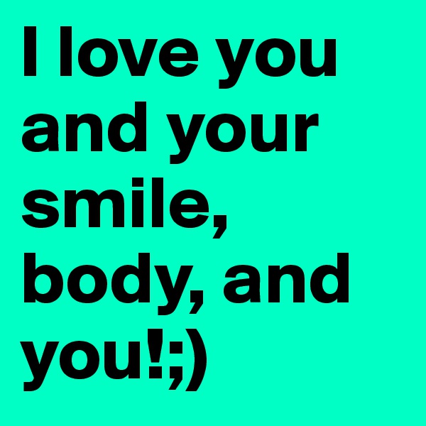 I love you and your smile, body, and you!;)
