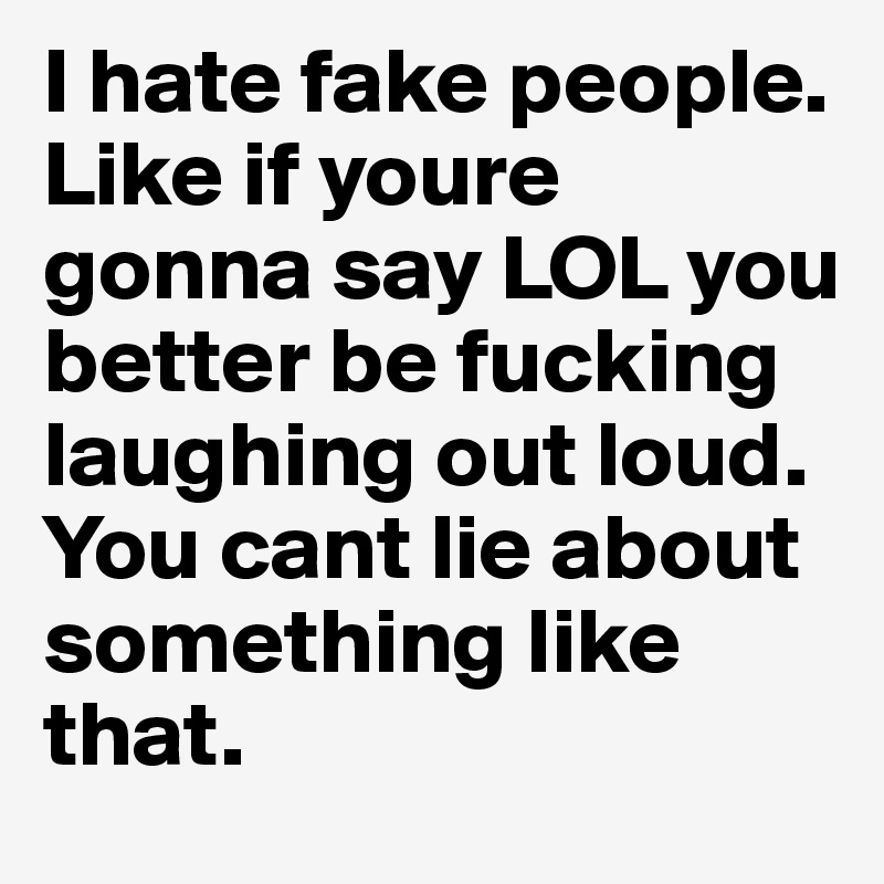 I hate fake people. Like if youre gonna say LOL you better be fucking laughing out loud. You cant lie about something like that. 