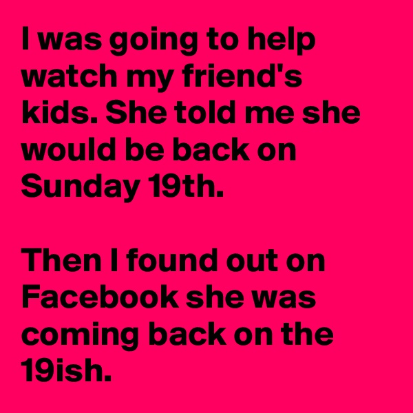 I was going to help watch my friend's kids. She told me she would be back on Sunday 19th.

Then I found out on Facebook she was coming back on the 19ish.