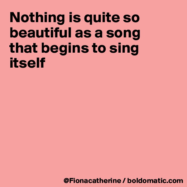 Nothing is quite so beautiful as a song
that begins to sing itself






