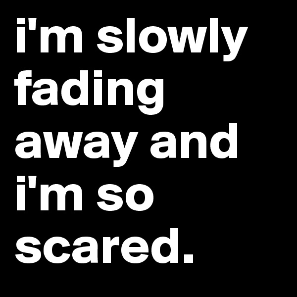 i'm slowly fading away and i'm so scared.