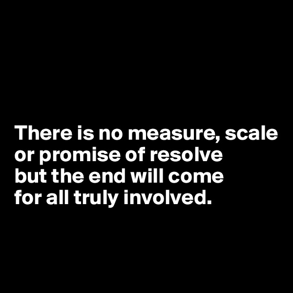 




There is no measure, scale or promise of resolve 
but the end will come 
for all truly involved.


