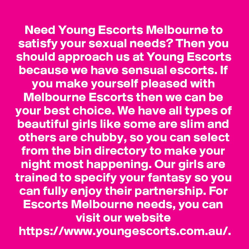 Need Young Escorts Melbourne to satisfy your sexual needs? Then you should approach us at Young Escorts because we have sensual escorts. If you make yourself pleased with Melbourne Escorts then we can be your best choice. We have all types of beautiful girls like some are slim and others are chubby, so you can select from the bin directory to make your night most happening. Our girls are trained to specify your fantasy so you can fully enjoy their partnership. For Escorts Melbourne needs, you can visit our website https://www.youngescorts.com.au/.