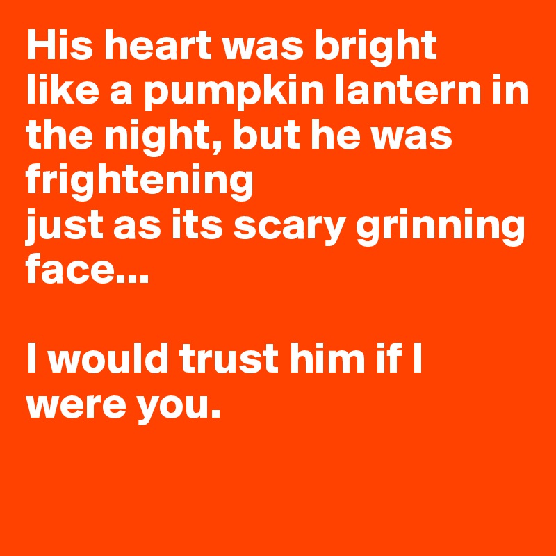 His heart was bright
like a pumpkin lantern in the night, but he was frightening
just as its scary grinning face...

I would trust him if I were you.

