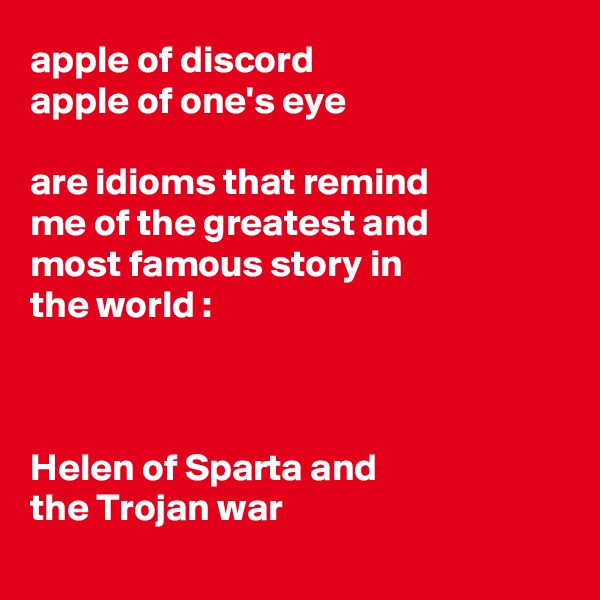 apple of discord
apple of one's eye

are idioms that remind 
me of the greatest and 
most famous story in 
the world :



Helen of Sparta and 
the Trojan war
