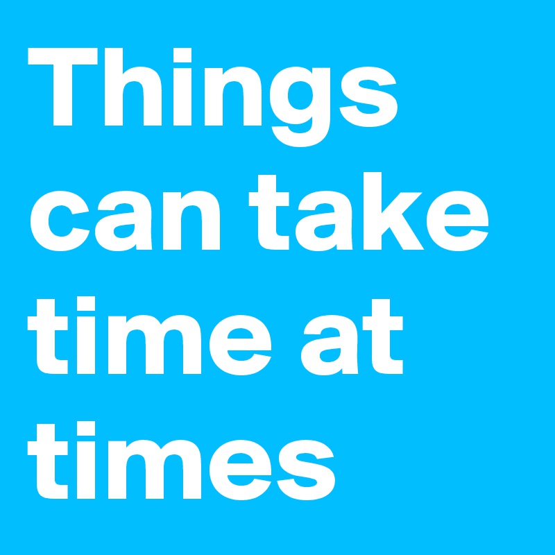 Things can take time at times