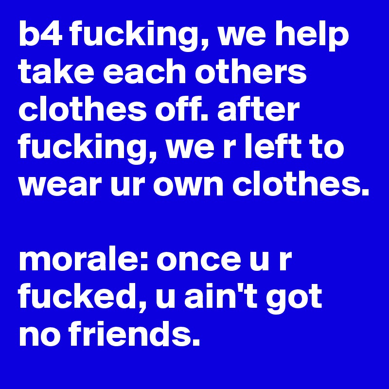 b4 fucking, we help take each others clothes off. after fucking, we r left to wear ur own clothes. 

morale: once u r fucked, u ain't got no friends. 