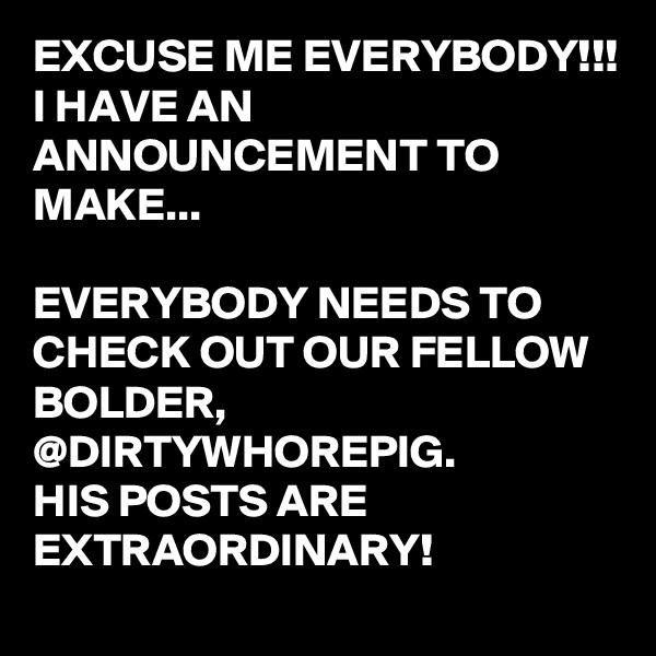 EXCUSE ME EVERYBODY!!!
I HAVE AN ANNOUNCEMENT TO MAKE...

EVERYBODY NEEDS TO CHECK OUT OUR FELLOW BOLDER,
@DIRTYWHOREPIG.
HIS POSTS ARE EXTRAORDINARY!