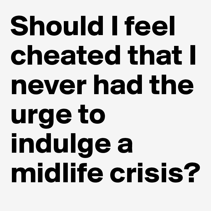 Should I feel cheated that I never had the urge to indulge a midlife crisis?