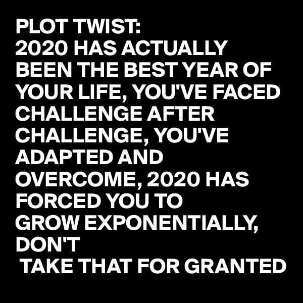 PLOT TWIST:
2020 HAS ACTUALLY BEEN THE BEST YEAR OF YOUR LIFE, YOU'VE FACED CHALLENGE AFTER CHALLENGE, YOU'VE ADAPTED AND OVERCOME, 2020 HAS FORCED YOU TO 
GROW EXPONENTIALLY,
DON'T
 TAKE THAT FOR GRANTED