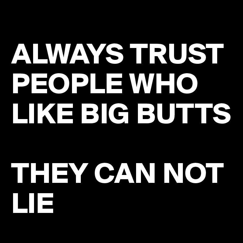 
ALWAYS TRUST PEOPLE WHO LIKE BIG BUTTS

THEY CAN NOT LIE