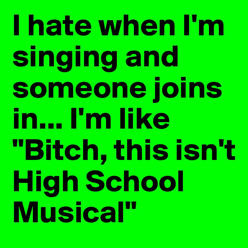 I hate when I'm singing and someone joins in... I'm like "Bitch, this isn't High School Musical"