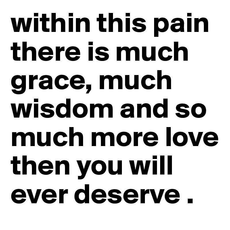 within this pain there is much grace, much wisdom and so much more love then you will ever deserve .