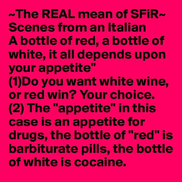 ~The REAL mean of SFiR~
Scenes from an Italian  
A bottle of red, a bottle of white, it all depends upon your appetite"
(1)Do you want white wine, or red win? Your choice.
(2) The "appetite" in this case is an appetite for drugs, the bottle of "red" is barbiturate pills, the bottle of white is cocaine.