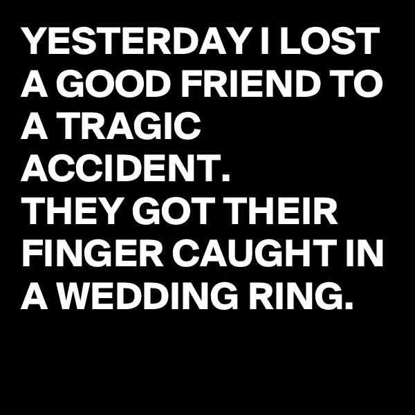 YESTERDAY I LOST A GOOD FRIEND TO A TRAGIC ACCIDENT.  
THEY GOT THEIR FINGER CAUGHT IN A WEDDING RING.
