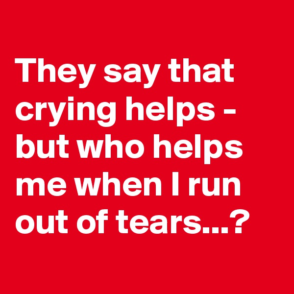 
They say that crying helps - but who helps me when I run out of tears...?
