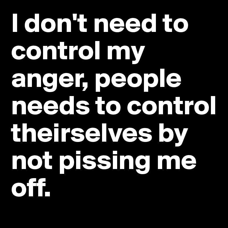I don't need to control my anger, people needs to control theirselves by not pissing me off.