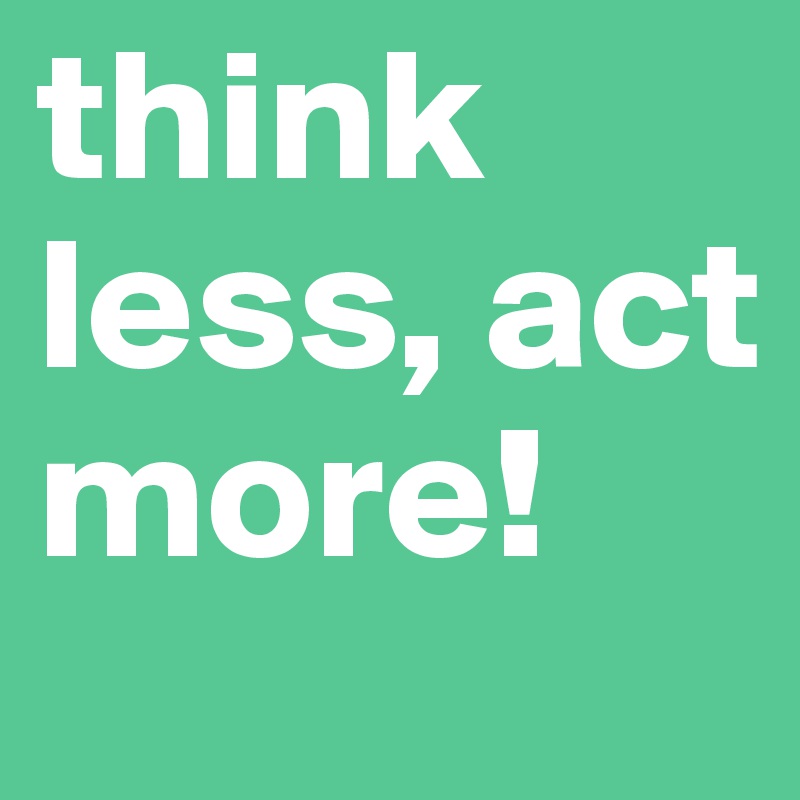 think less, act more!