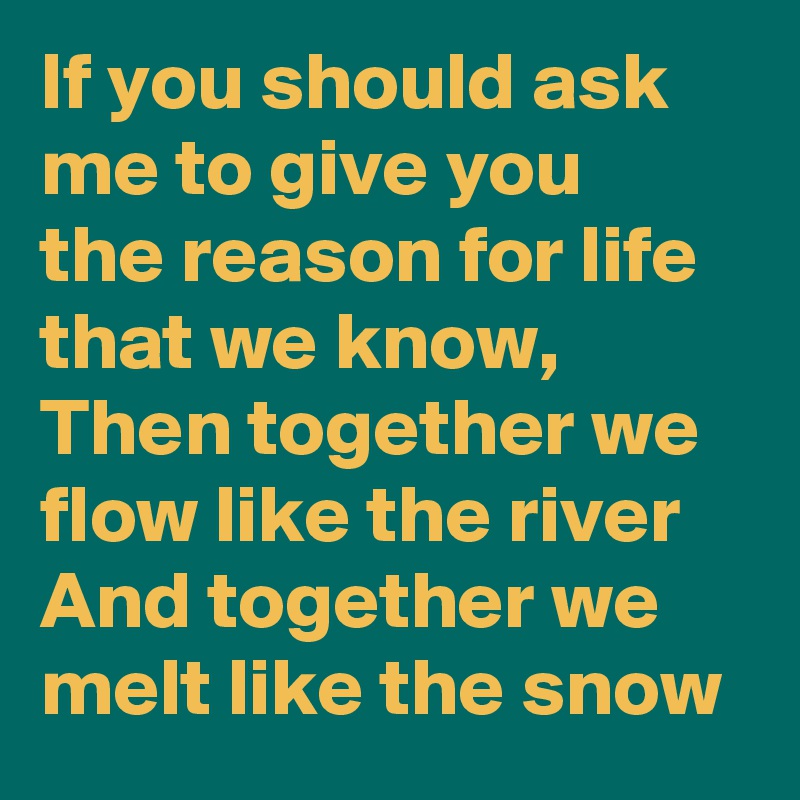 If you should ask me to give you
the reason for life that we know,
Then together we flow like the river
And together we melt like the snow