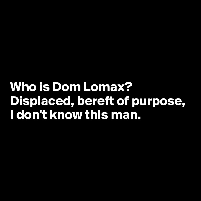 




Who is Dom Lomax?
Displaced, bereft of purpose,
I don't know this man.



