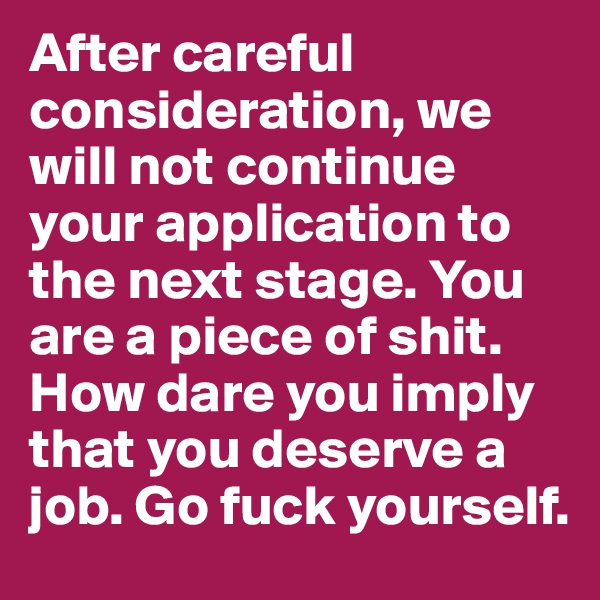 After careful consideration, we will not continue your application to the next stage. You are a piece of shit. How dare you imply that you deserve a job. Go fuck yourself.