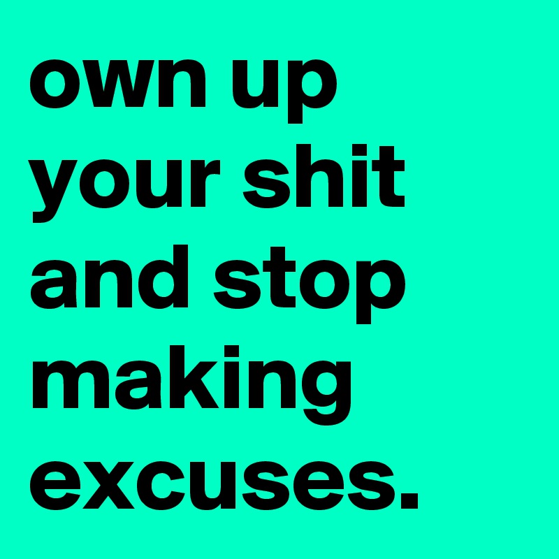own up your shit and stop making excuses.