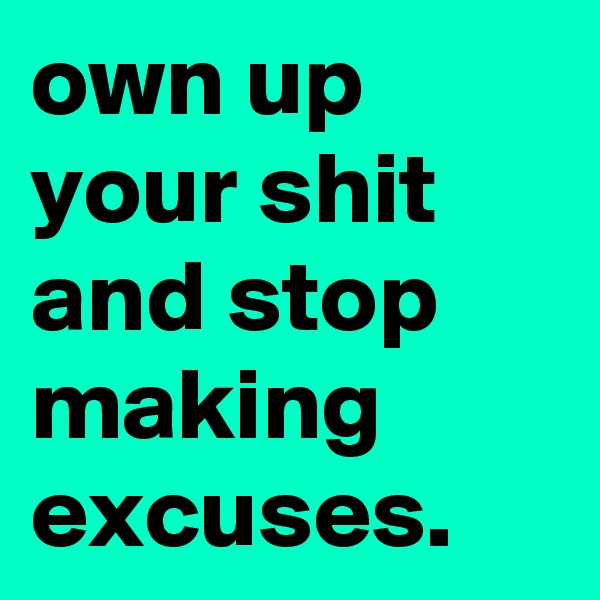 own up your shit and stop making excuses.