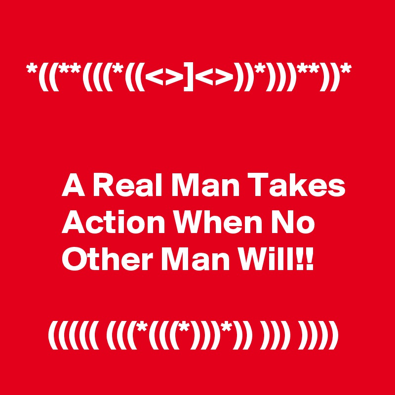 
 *((**(((*((<>]<>))*)))**))*


      A Real Man Takes           Action When No               Other Man Will!!                                                                 ((((( (((*(((*)))*)) ))) ))))      