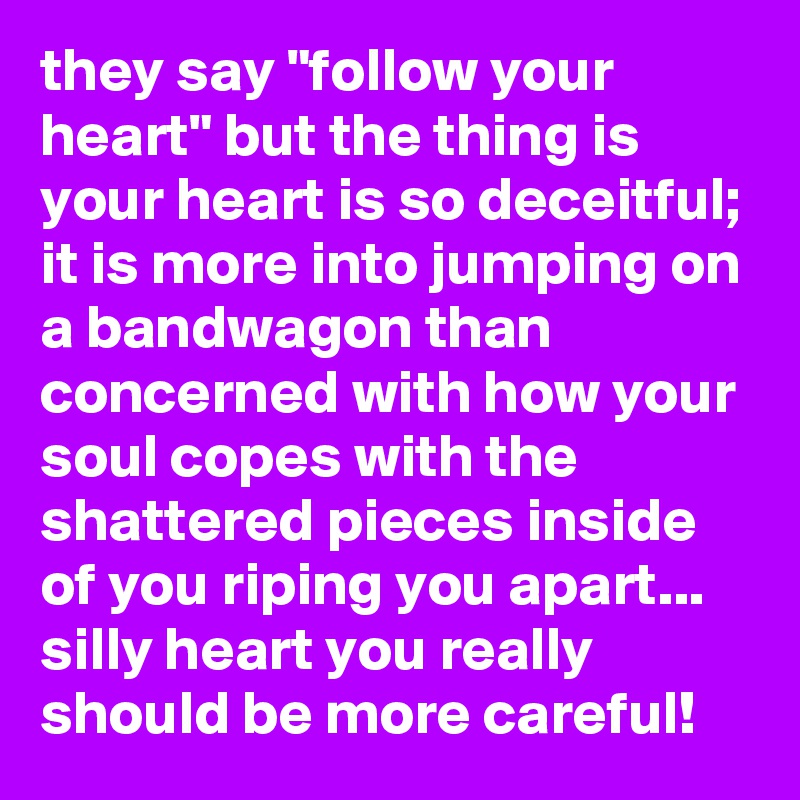 they say "follow your heart" but the thing is your heart is so deceitful; it is more into jumping on a bandwagon than concerned with how your soul copes with the shattered pieces inside of you riping you apart... silly heart you really should be more careful!