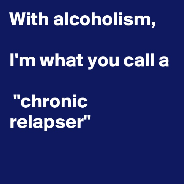 With alcoholism, 

I'm what you call a

 "chronic  relapser"

