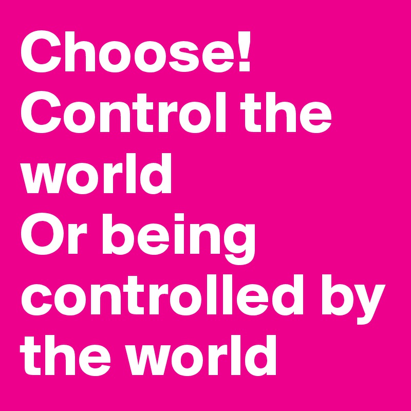 Choose!
Control the world
Or being controlled by the world