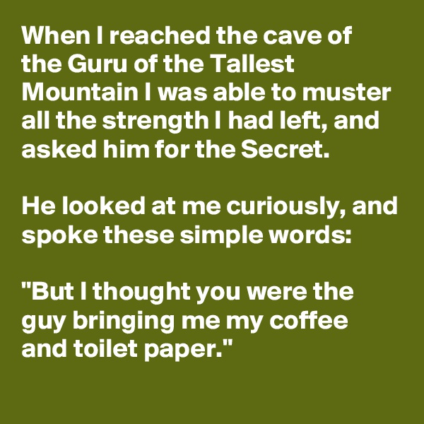 When I reached the cave of the Guru of the Tallest Mountain I was able to muster all the strength I had left, and asked him for the Secret.

He looked at me curiously, and spoke these simple words:

"But I thought you were the guy bringing me my coffee and toilet paper." 
