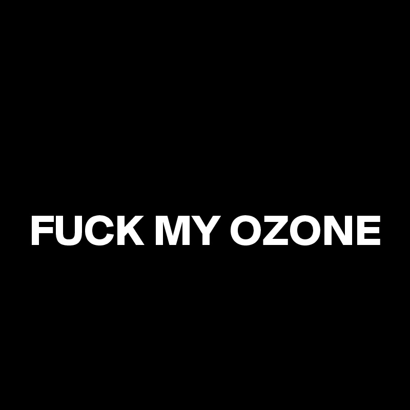 



 FUCK MY OZONE

