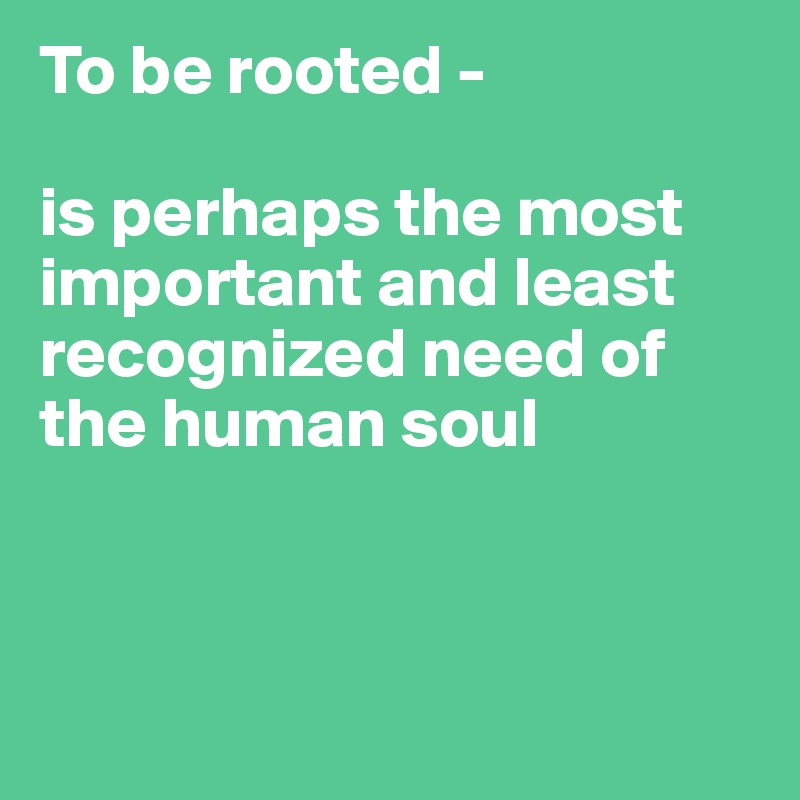 To be rooted -

is perhaps the most important and least recognized need of the human soul



