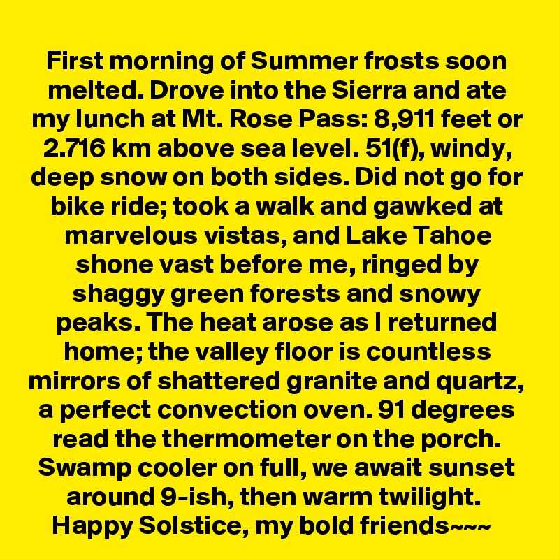 First morning of Summer frosts soon melted. Drove into the Sierra and ate my lunch at Mt. Rose Pass: 8,911 feet or 2.716 km above sea level. 51(f), windy, deep snow on both sides. Did not go for bike ride; took a walk and gawked at marvelous vistas, and Lake Tahoe shone vast before me, ringed by shaggy green forests and snowy peaks. The heat arose as I returned home; the valley floor is countless mirrors of shattered granite and quartz, a perfect convection oven. 91 degrees read the thermometer on the porch. Swamp cooler on full, we await sunset around 9-ish, then warm twilight. 
Happy Solstice, my bold friends~~~  