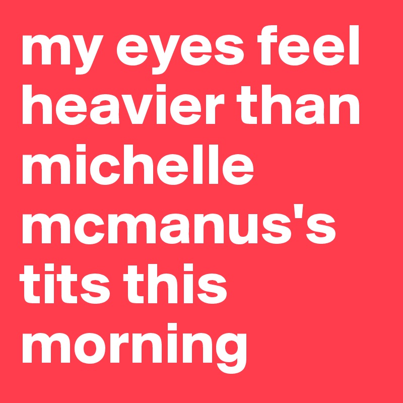 my eyes feel heavier than michelle mcmanus's tits this morning