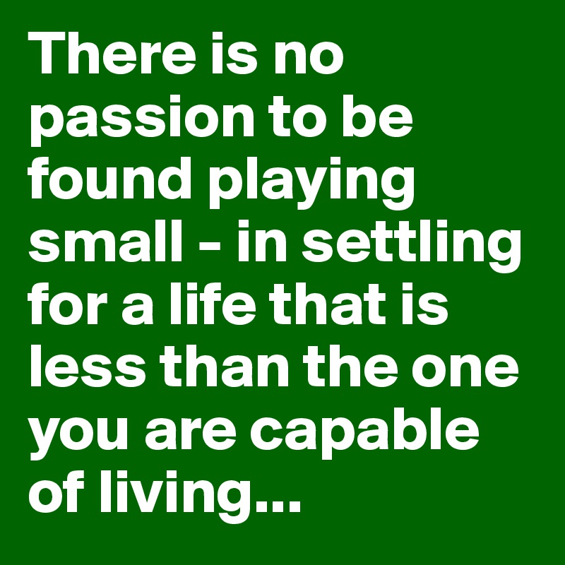 There is no passion to be found playing small - in settling for a life that is less than the one you are capable of living...
