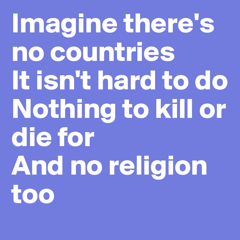 Imagine there's no countries
It isn't hard to do
Nothing to kill or die for
And no religion too