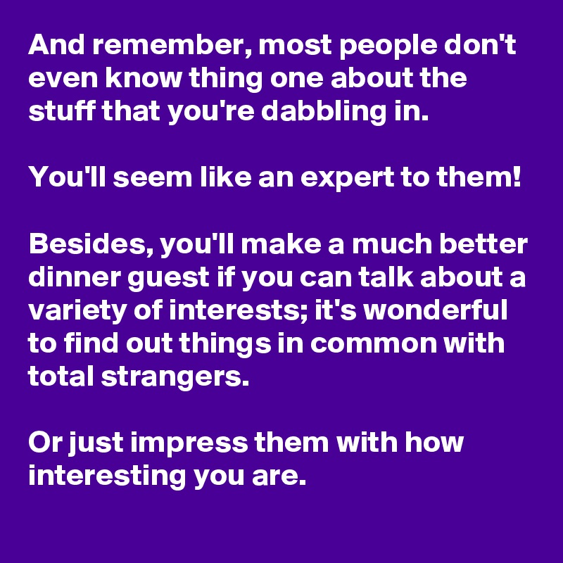 And remember, most people don't even know thing one about the stuff that you're dabbling in.

You'll seem like an expert to them!

Besides, you'll make a much better dinner guest if you can talk about a variety of interests; it's wonderful to find out things in common with total strangers. 

Or just impress them with how interesting you are.