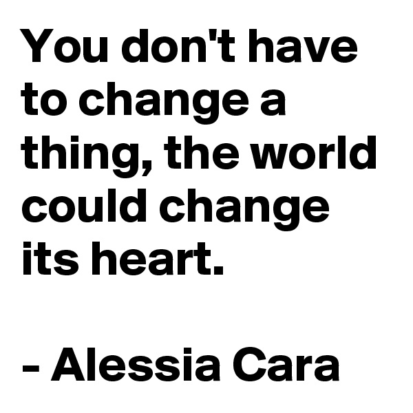 You don't have to change a thing, the world could change its heart. 

- Alessia Cara