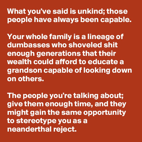 What you've said is unkind; those people have always been capable.

Your whole family is a lineage of dumbasses who shoveled shit enough generations that their wealth could afford to educate a grandson capable of looking down on others.

The people you're talking about; give them enough time, and they might gain the same opportunity to stereotype you as a neanderthal reject.