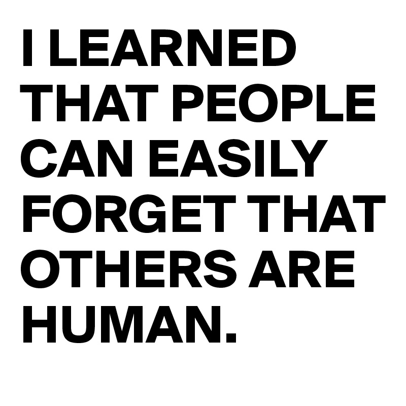 I LEARNED THAT PEOPLE CAN EASILY FORGET THAT OTHERS ARE HUMAN.