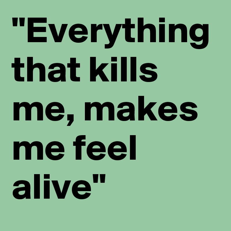 "Everything that kills me, makes me feel alive"