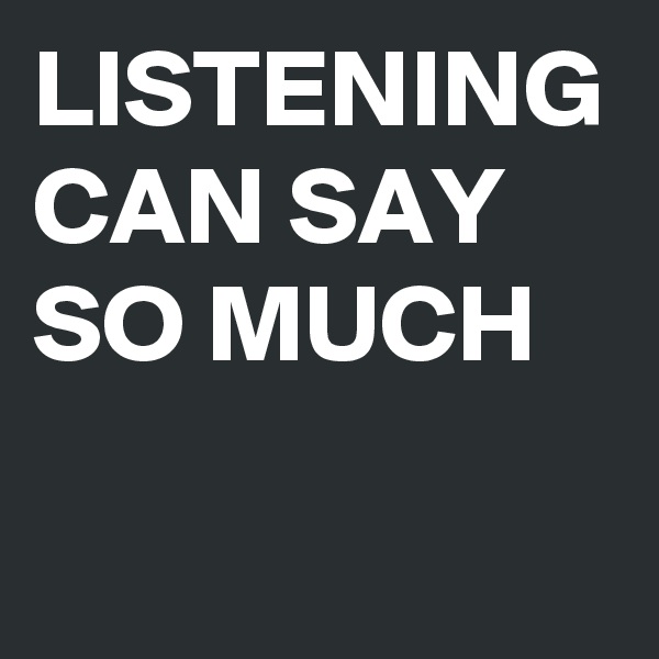 LISTENING CAN SAY SO MUCH