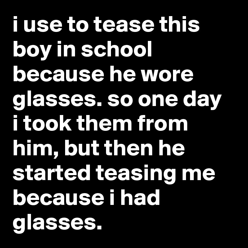 i use to tease this boy in school because he wore glasses. so one day i took them from him, but then he started teasing me because i had glasses.